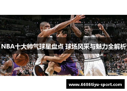 NBA十大帅气球星盘点 球场风采与魅力全解析