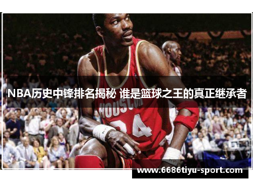 NBA历史中锋排名揭秘 谁是篮球之王的真正继承者