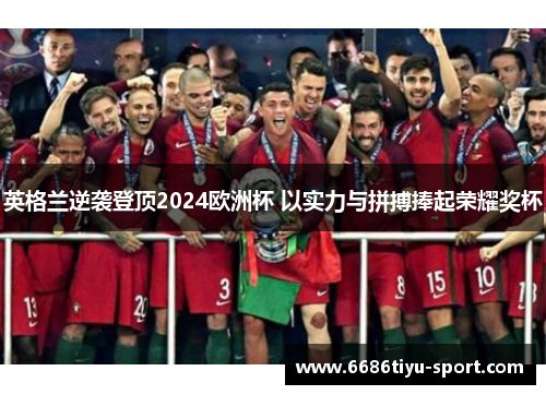 英格兰逆袭登顶2024欧洲杯 以实力与拼搏捧起荣耀奖杯