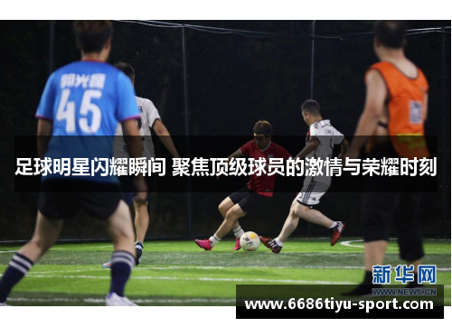 足球明星闪耀瞬间 聚焦顶级球员的激情与荣耀时刻
