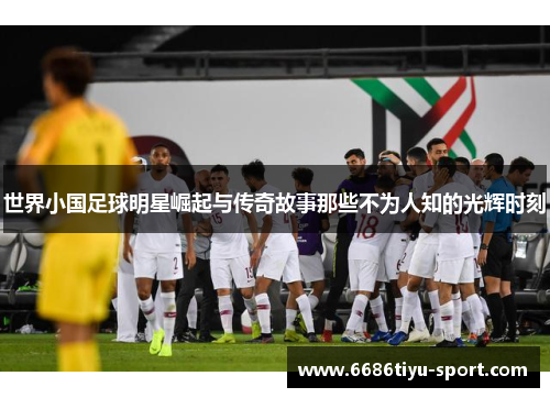 世界小国足球明星崛起与传奇故事那些不为人知的光辉时刻