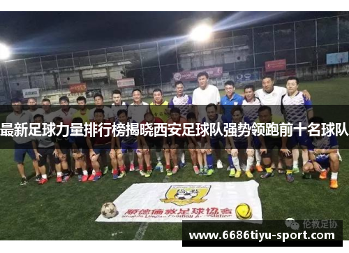 最新足球力量排行榜揭晓西安足球队强势领跑前十名球队
