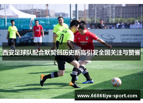 西安足球队配合默契创历史新高引发全国关注与赞誉