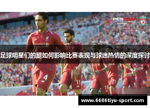 足球明星们的腿如何影响比赛表现与球迷热情的深度探讨