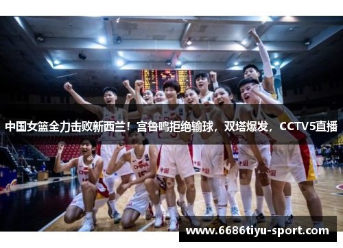 中国女篮全力击败新西兰！宫鲁鸣拒绝输球，双塔爆发，CCTV5直播