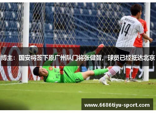 博主：国安将签下原广州队门将张健智，球员已经抵达北京
