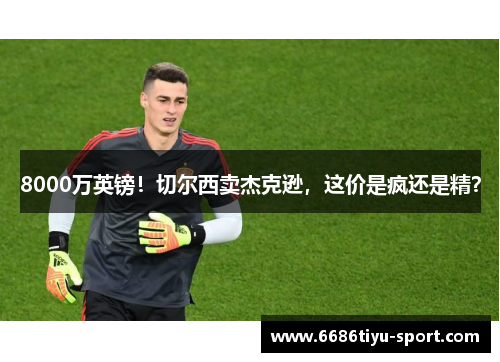 8000万英镑！切尔西卖杰克逊，这价是疯还是精？