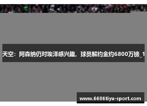 天空：阿森纳仍对埃泽感兴趣，球员解约金约6800万镑_1