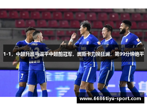 1-1，中超升班马逼平中超前冠军，奥斯卡力挽狂澜，第99分钟绝平